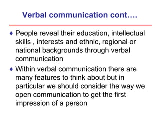 Verbal communication cont….
♦ People reveal their education, intellectual
skills , interests and ethnic, regional or
national backgrounds through verbal
communication
♦ Within verbal communication there are
many features to think about but in
particular we should consider the way we
open communication to get the first
impression of a person
 