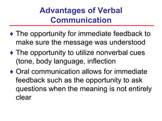 Advantages of Verbal
Communication
♦ The opportunity for immediate feedback to
make sure the message was understood
♦ The opportunity to utilize nonverbal cues
(tone, body language, inflection
♦ Oral communication allows for immediate
feedback such as the opportunity to ask
questions when the meaning is not entirely
clear
 