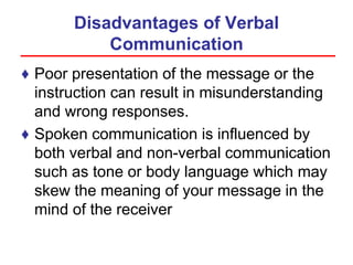 Disadvantages of Verbal
Communication
♦ Poor presentation of the message or the
instruction can result in misunderstanding
and wrong responses.
♦ Spoken communication is influenced by
both verbal and non-verbal communication
such as tone or body language which may
skew the meaning of your message in the
mind of the receiver
 