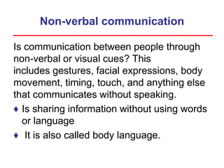 Non-verbal communication
Is communication between people through
non-verbal or visual cues? This
includes gestures, facial expressions, body
movement, timing, touch, and anything else
that communicates without speaking.
♦ Is sharing information without using words
or language
♦ It is also called body language.
 