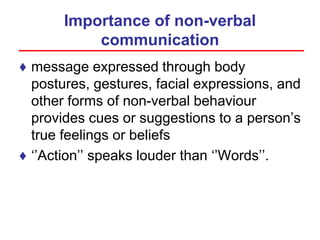 Importance of non-verbal
communication
♦ message expressed through body
postures, gestures, facial expressions, and
other forms of non-verbal behaviour
provides cues or suggestions to a person’s
true feelings or beliefs
♦ ‘’Action’’ speaks louder than ‘’Words’’.
 