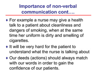 Importance of non-verbal
communication cont….
♦ For example a nurse may give a health
talk to a patient about cleanliness and
dangers of smoking, when at the same
time her uniform is dirty and smelling of
cigarettes.
♦ It will be very hard for the patient to
understand what the nurse is talking about
♦ Our deeds (actions) should always match
with our words in order to gain the
confidence of our patients.
 