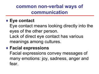 common non-verbal ways of
communication
♦ Eye contact
Eye contact means looking directly into the
eyes of the other person.
Lack of direct eye contact has various
meanings among cultures.
♦ Facial expressions
Facial expressions convey messages of
many emotions: joy, sadness, anger and
fear.
 