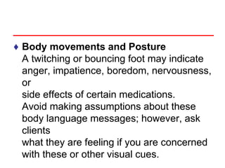 ♦ Body movements and Posture
A twitching or bouncing foot may indicate
anger, impatience, boredom, nervousness,
or
side effects of certain medications.
Avoid making assumptions about these
body language messages; however, ask
clients
what they are feeling if you are concerned
with these or other visual cues.
 