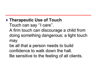♦ Therapeutic Use of Touch
Touch can say ‘’I care’’.
A firm touch can discourage a child from
doing something dangerous; a light touch
may
be all that a person needs to build
confidence to walk down the hall.
Be sensitive to the feeling of all clients.
 