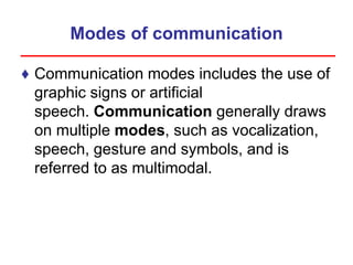 Modes of communication
♦ Communication modes includes the use of
graphic signs or artificial
speech. Communication generally draws
on multiple modes, such as vocalization,
speech, gesture and symbols, and is
referred to as multimodal.
 