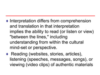 ♦ Interpretation differs from comprehension
and translation in that interpretation
implies the ability to read (or listen or view)
"between the lines," including
understanding from within the cultural
mind-set or perspective.
♦ Reading (websites, stories, articles),
listening (speeches, messages, songs), or
viewing (video clips) of authentic materials
 