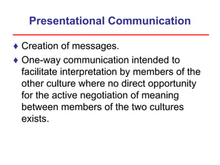 Presentational Communication
♦ Creation of messages.
♦ One-way communication intended to
facilitate interpretation by members of the
other culture where no direct opportunity
for the active negotiation of meaning
between members of the two cultures
exists.
 