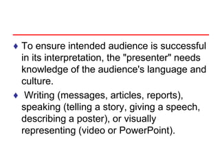♦ To ensure intended audience is successful
in its interpretation, the "presenter" needs
knowledge of the audience's language and
culture.
♦ Writing (messages, articles, reports),
speaking (telling a story, giving a speech,
describing a poster), or visually
representing (video or PowerPoint).
 