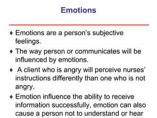 Emotions
♦ Emotions are a person’s subjective
feelings.
♦ The way person or communicates will be
influenced by emotions.
♦ A client who is angry will perceive nurses’
instructions differently than one who is not
angry.
♦ Emotion influence the ability to receive
information successfully, emotion can also
cause a person not to understand or hear
 