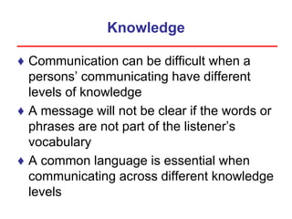Knowledge
♦ Communication can be difficult when a
persons’ communicating have different
levels of knowledge
♦ A message will not be clear if the words or
phrases are not part of the listener’s
vocabulary
♦ A common language is essential when
communicating across different knowledge
levels
 