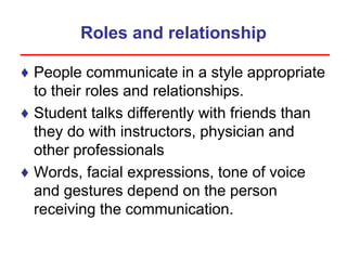 Roles and relationship
♦ People communicate in a style appropriate
to their roles and relationships.
♦ Student talks differently with friends than
they do with instructors, physician and
other professionals
♦ Words, facial expressions, tone of voice
and gestures depend on the person
receiving the communication.
 