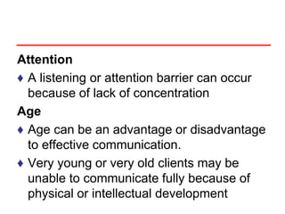 Attention
♦ A listening or attention barrier can occur
because of lack of concentration
Age
♦ Age can be an advantage or disadvantage
to effective communication.
♦ Very young or very old clients may be
unable to communicate fully because of
physical or intellectual development
 