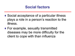 Social factors
♦ Social acceptance of a particular illness
plays a role in a person’s reaction to the
illness.
♦ For example, sexually transmitted
diseases may be more difficulty for the
client to cope with than influenza
 