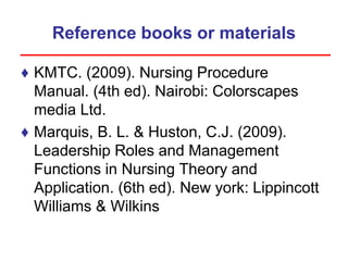 Reference books or materials
♦ KMTC. (2009). Nursing Procedure
Manual. (4th ed). Nairobi: Colorscapes
media Ltd.
♦ Marquis, B. L. & Huston, C.J. (2009).
Leadership Roles and Management
Functions in Nursing Theory and
Application. (6th ed). New york: Lippincott
Williams & Wilkins
 