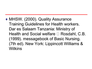 ♦ MHSW. (2000). Quality Assurance
Training Guidelines for Health workers.
Dar es Salaam Tanzania: Ministry of
Health and Social welfare Rosdahl, C.B.
(1999). messagebook of Basic Nursing.
(7th ed). New York: Lippincott Williams &
Wilkins
 