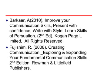 ♦ Barkaer, A(2010). Improve your
Communication Skills, Present with
confidence, Write with Style, Learn Skills
of Persuation. (2nd Ed). Kogan Page L
imited, All Rights Reserved.
♦ Fujishim, R. (2008). Creating
Communication _Exploring & Expanding
Your Fundamental Communication Skills.
2nd Edition. Rowman & Littlefield
Publishers.
 