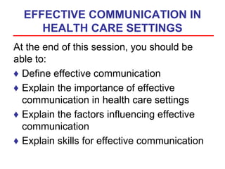 EFFECTIVE COMMUNICATION IN
HEALTH CARE SETTINGS
At the end of this session, you should be
able to:
♦ Define effective communication
♦ Explain the importance of effective
communication in health care settings
♦ Explain the factors influencing effective
communication
♦ Explain skills for effective communication
 