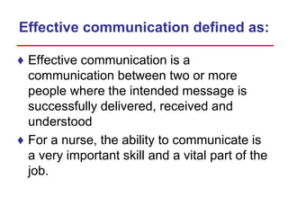 Effective communication defined as:
♦ Effective communication is a
communication between two or more
people where the intended message is
successfully delivered, received and
understood
♦ For a nurse, the ability to communicate is
a very important skill and a vital part of the
job.
 