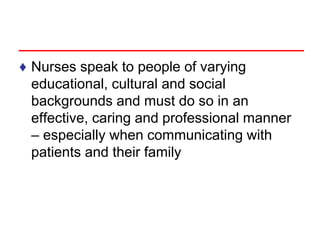 ♦ Nurses speak to people of varying
educational, cultural and social
backgrounds and must do so in an
effective, caring and professional manner
– especially when communicating with
patients and their family
 