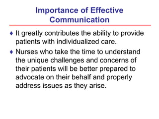 Importance of Effective
Communication
♦ It greatly contributes the ability to provide
patients with individualized care.
♦ Nurses who take the time to understand
the unique challenges and concerns of
their patients will be better prepared to
advocate on their behalf and properly
address issues as they arise.
 