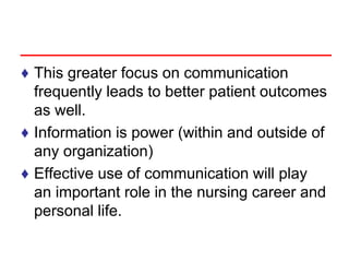 ♦ This greater focus on communication
frequently leads to better patient outcomes
as well.
♦ Information is power (within and outside of
any organization)
♦ Effective use of communication will play
an important role in the nursing career and
personal life.
 