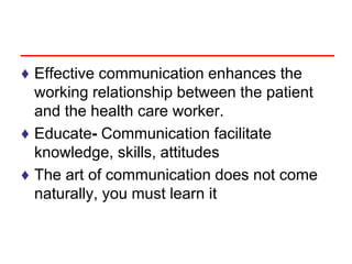 ♦ Effective communication enhances the
working relationship between the patient
and the health care worker.
♦ Educate- Communication facilitate
knowledge, skills, attitudes
♦ The art of communication does not come
naturally, you must learn it
 