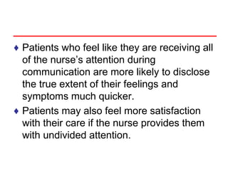 ♦ Patients who feel like they are receiving all
of the nurse’s attention during
communication are more likely to disclose
the true extent of their feelings and
symptoms much quicker.
♦ Patients may also feel more satisfaction
with their care if the nurse provides them
with undivided attention.
 
