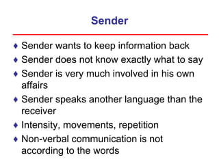 Sender
♦ Sender wants to keep information back
♦ Sender does not know exactly what to say
♦ Sender is very much involved in his own
affairs
♦ Sender speaks another language than the
receiver
♦ Intensity, movements, repetition
♦ Non-verbal communication is not
according to the words
 