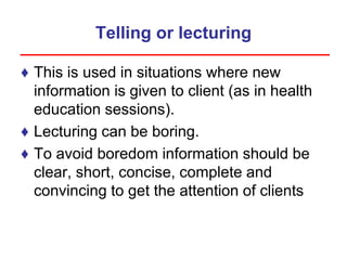 Telling or lecturing
♦ This is used in situations where new
information is given to client (as in health
education sessions).
♦ Lecturing can be boring.
♦ To avoid boredom information should be
clear, short, concise, complete and
convincing to get the attention of clients
 