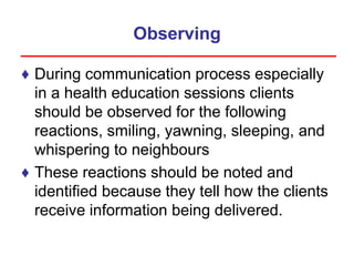 Observing
♦ During communication process especially
in a health education sessions clients
should be observed for the following
reactions, smiling, yawning, sleeping, and
whispering to neighbours
♦ These reactions should be noted and
identified because they tell how the clients
receive information being delivered.
 