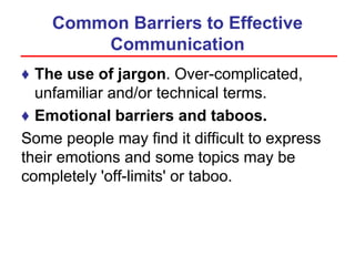 Common Barriers to Effective
Communication
♦ The use of jargon. Over-complicated,
unfamiliar and/or technical terms.
♦ Emotional barriers and taboos.
Some people may find it difficult to express
their emotions and some topics may be
completely 'off-limits' or taboo.
 