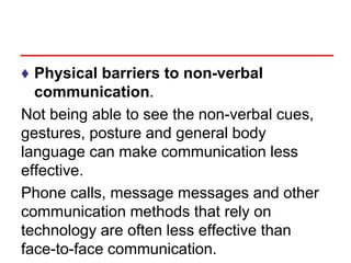 ♦ Physical barriers to non-verbal
communication.
Not being able to see the non-verbal cues,
gestures, posture and general body
language can make communication less
effective.
Phone calls, message messages and other
communication methods that rely on
technology are often less effective than
face-to-face communication.
 