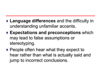 ♦ Language differences and the difficulty in
understanding unfamiliar accents.
♦ Expectations and preconceptions which
may lead to false assumptions or
stereotyping.
♦ People often hear what they expect to
hear rather than what is actually said and
jump to incorrect conclusions.
 