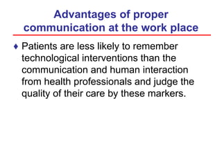 Advantages of proper
communication at the work place
♦ Patients are less likely to remember
technological interventions than the
communication and human interaction
from health professionals and judge the
quality of their care by these markers.
 