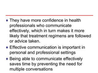 ♦ They have more confidence in health
professionals who communicate
effectively, which in turn makes it more
likely that treatment regimens are followed
or advice taken.
♦ Effective communication is important in
personal and professional settings
♦ Being able to communicate effectively
saves time by preventing the need for
multiple conversations
 