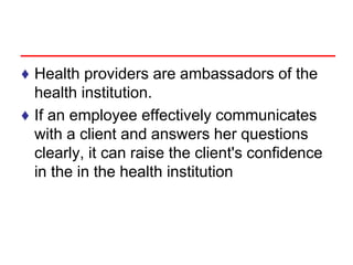 ♦ Health providers are ambassadors of the
health institution.
♦ If an employee effectively communicates
with a client and answers her questions
clearly, it can raise the client's confidence
in the in the health institution
 