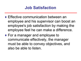 Job Satisfaction
♦ Effective communication between an
employee and his supervisor can boost an
employee's job satisfaction by making the
employee feel he can make a difference.
♦ For a manager and employee to
communicate effectively, the manager
must be able to convey objectives, and
also be able to listen.
 