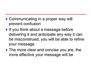 ♦ Communicating in a proper way will
prevent confusion
♦ If you think about a message before
delivering it and anticipate any way it can
be misconstrued, you will be able to refine
your message.
♦ The more clear and concise you are, the
more effective your message will be
 