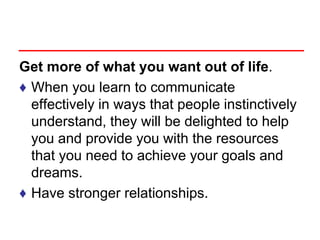 Get more of what you want out of life.
♦ When you learn to communicate
effectively in ways that people instinctively
understand, they will be delighted to help
you and provide you with the resources
that you need to achieve your goals and
dreams.
♦ Have stronger relationships.
 