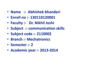 • Name :- Abhishek bhanderi 
• Enroll no :- 130110120001 
• Faculty :- Dr. Nikhil Joshi 
• Subject :- communication skills 
• Subject code :- 2110002 
• Branch :- Mechatronics 
• Semester :- 2 
• Academic year :- 2013-2014 
 