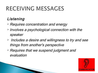Listening 
Requires concentration and energy 
Involves a psychological connection with the 
speaker 
 Includes a desire and willingness to try and see 
things from another's perspective 
Requires that we suspend judgment and 
evaluation 
 