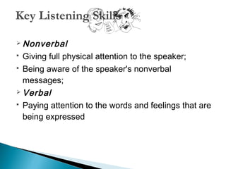 Key Listening Skills 
Nonverbal 
 Giving full physical attention to the speaker; 
 Being aware of the speaker's nonverbal 
messages; 
Verbal 
 Paying attention to the words and feelings that are 
being expressed 
 