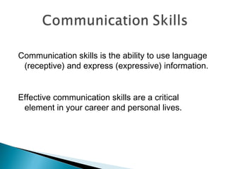 Communication skills is the ability to use language 
(receptive) and express (expressive) information. 
Effective communication skills are a critical 
element in your career and personal lives. 
 