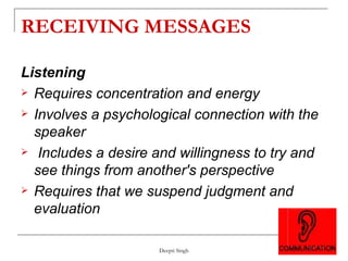 RECEIVING MESSAGES Listening Requires concentration and energy Involves a psychological connection with the speaker Includes a desire and willingness to try and see things from another's perspective Requires that we suspend judgment and evaluation 