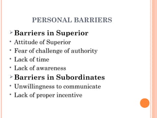 PERSONAL BARRIERS
 Barriers in Superior
 Attitude of Superior
 Fear of challenge of authority
 Lack of time
 Lack of awareness
 Barriers in Subordinates
 Unwillingness to communicate
 Lack of proper incentive
 