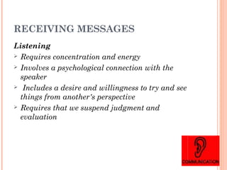 RECEIVING MESSAGES
Listening
 Requires concentration and energy
 Involves a psychological connection with the
speaker
 Includes a desire and willingness to try and see
things from another's perspective
 Requires that we suspend judgment and
evaluation
 
