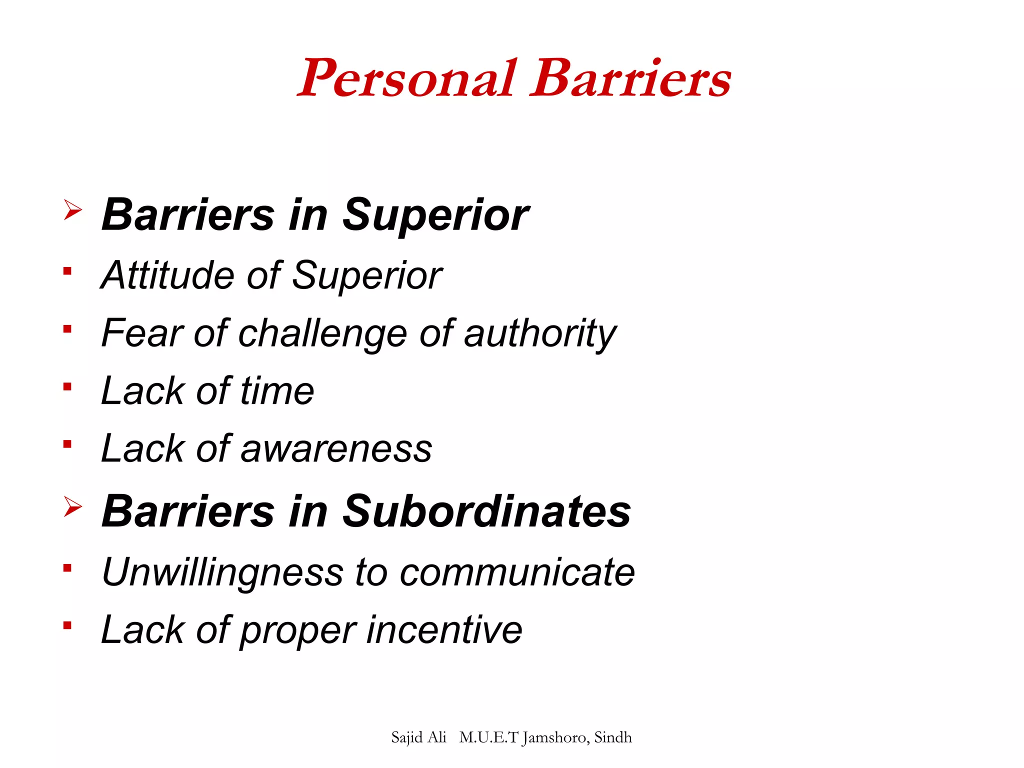 Personal Barriers 
 Barriers in Superior 
 Attitude of Superior 
 Fear of challenge of authority 
 Lack of time 
 Lack of awareness 
 Barriers in Subordinates 
 Unwillingness to communicate 
 Lack of proper incentive 
Sajid Ali M.U.E.T Jamshoro, Sindh 
 