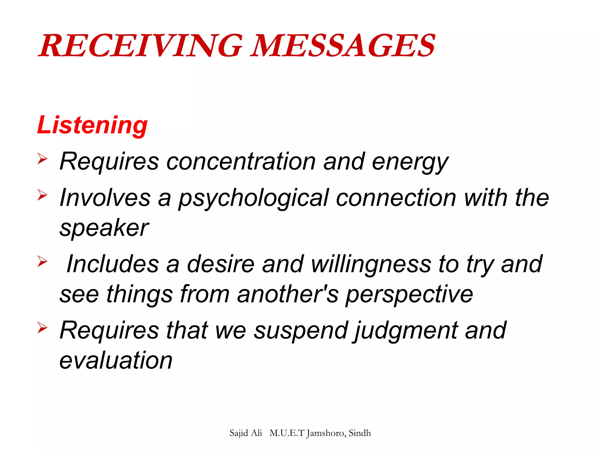RECEIVING MESSAGES 
Listening 
 Requires concentration and energy 
 Involves a psychological connection with the 
speaker 
 Includes a desire and willingness to try and 
see things from another's perspective 
 Requires that we suspend judgment and 
evaluation 
Sajid Ali M.U.E.T Jamshoro, Sindh 
 