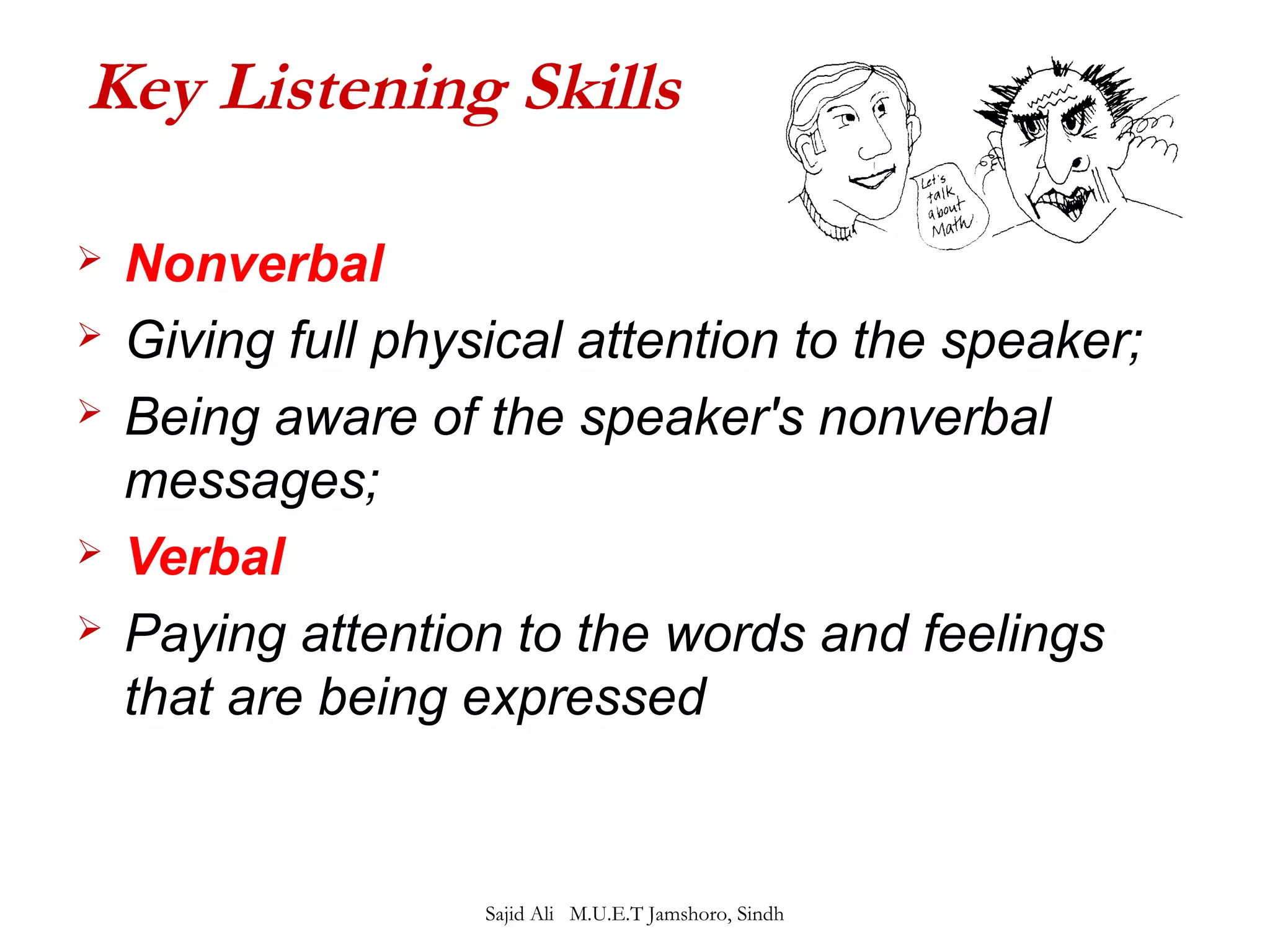 Key Listening Skills 
 Nonverbal 
 Giving full physical attention to the speaker; 
 Being aware of the speaker's nonverbal 
messages; 
 Verbal 
 Paying attention to the words and feelings 
that are being expressed 
Sajid Ali M.U.E.T Jamshoro, Sindh 
 